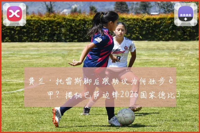 费兰·托雷斯脚后跟助攻为何独步西甲？揭秘巴萨边锋2026国家德比3次脚后跟妙传全过程