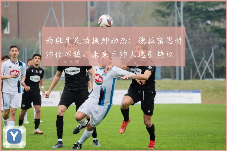 西班牙足协换帅动态：德拉富恩特帅位不稳，未来主帅人选引热议
