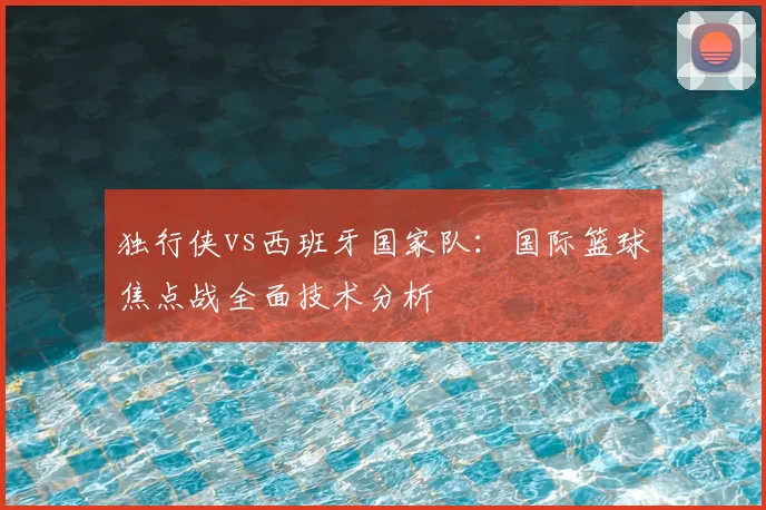 独行侠vs西班牙国家队：国际篮球焦点战全面技术分析