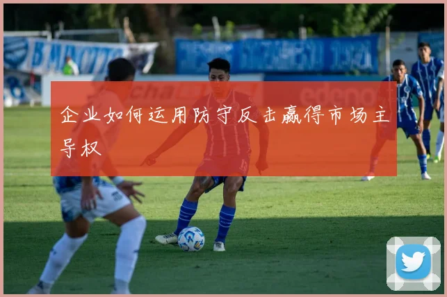 企业如何运用防守反击赢得市场主导权