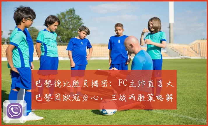 巴黎德比胜负揭密：FC主帅直言大巴黎因欧冠分心，三战两胜策略解析