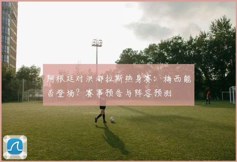 阿根廷对洪都拉斯热身赛：梅西能否登场？赛事预告与阵容预测