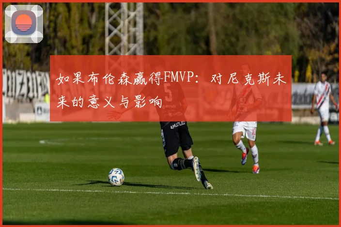 如果布伦森赢得FMVP：对尼克斯未来的意义与影响