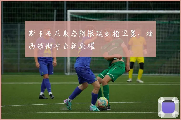 斯卡洛尼表态阿根廷剑指卫冕,梅西领衔冲击新荣耀