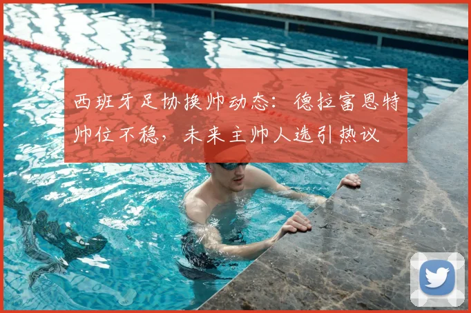 西班牙足协换帅动态：德拉富恩特帅位不稳，未来主帅人选引热议