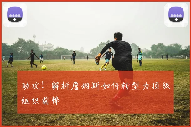 助攻!解析詹姆斯如何转型为顶级组织前锋