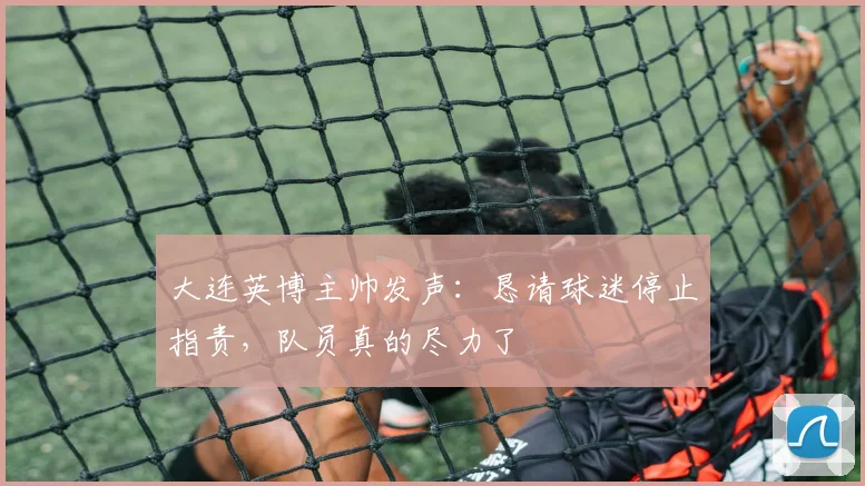 大连英博主帅发声：恳请球迷停止指责，队员真的尽力了