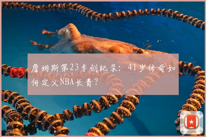 詹姆斯第23季创纪录:41岁传奇如何定义NBA长青?