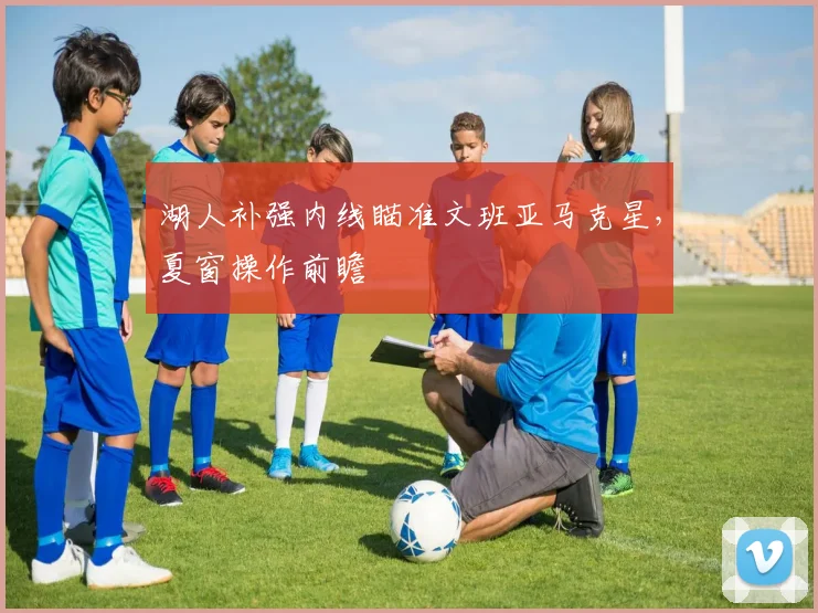 湖人补强内线瞄准文班亚马克星,夏窗操作前瞻